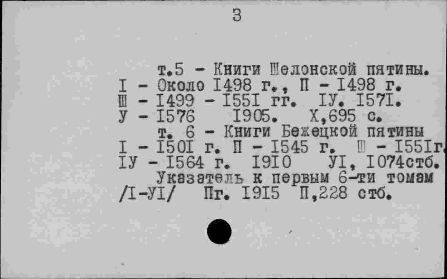 ﻿з
т.5 - Книги Шелонской пятины.
І - Около 1498 г., П - 1498 г.
Ш - 1499 - 1551 гг. ІУ. 1571.
У - 1576	1905.	Х,695 с.
т. 6 - Книги Бежецкой пятины
I - 1501 г. П - 1545 г. Ш - 1551г ІУ - 1564 г. 1910 УІ, Ю74стб.
Указатель к первым 6-ти томам /І-УІ/ Пг. 1915 П,228 стб.